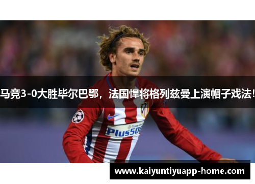 马竞3-0大胜毕尔巴鄂，法国悍将格列兹曼上演帽子戏法！