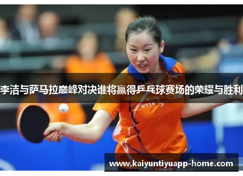 李洁与萨马拉巅峰对决谁将赢得乒乓球赛场的荣耀与胜利