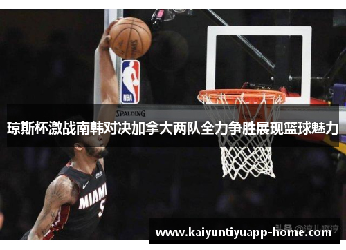 琼斯杯激战南韩对决加拿大两队全力争胜展现篮球魅力