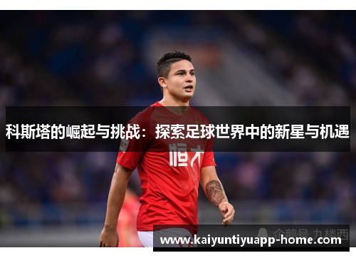 科斯塔的崛起与挑战：探索足球世界中的新星与机遇