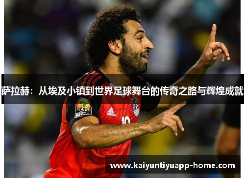 萨拉赫：从埃及小镇到世界足球舞台的传奇之路与辉煌成就