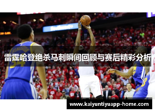 雷霆哈登绝杀马刺瞬间回顾与赛后精彩分析